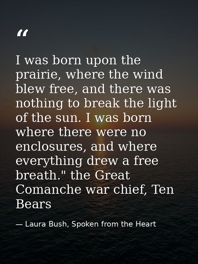 I was born upon the prairie, where the wind blew free, and there was nothing to break the light of the sun. I was born w — Laura Bush, Spoken from the Heart