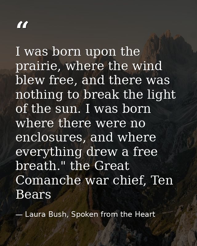 I was born upon the prairie, where the wind blew free, and there was nothing to break the light of the sun. I was born w — Laura Bush, Spoken from the Heart