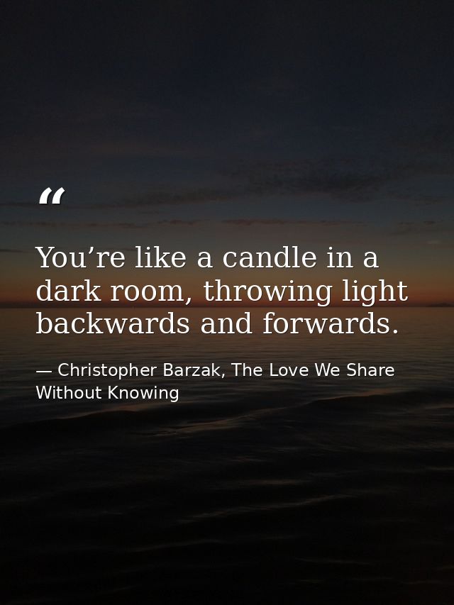 You’re like a candle in a dark room, throwing light backwards and forwards. — Christopher Barzak, The Love We Share Without Knowing