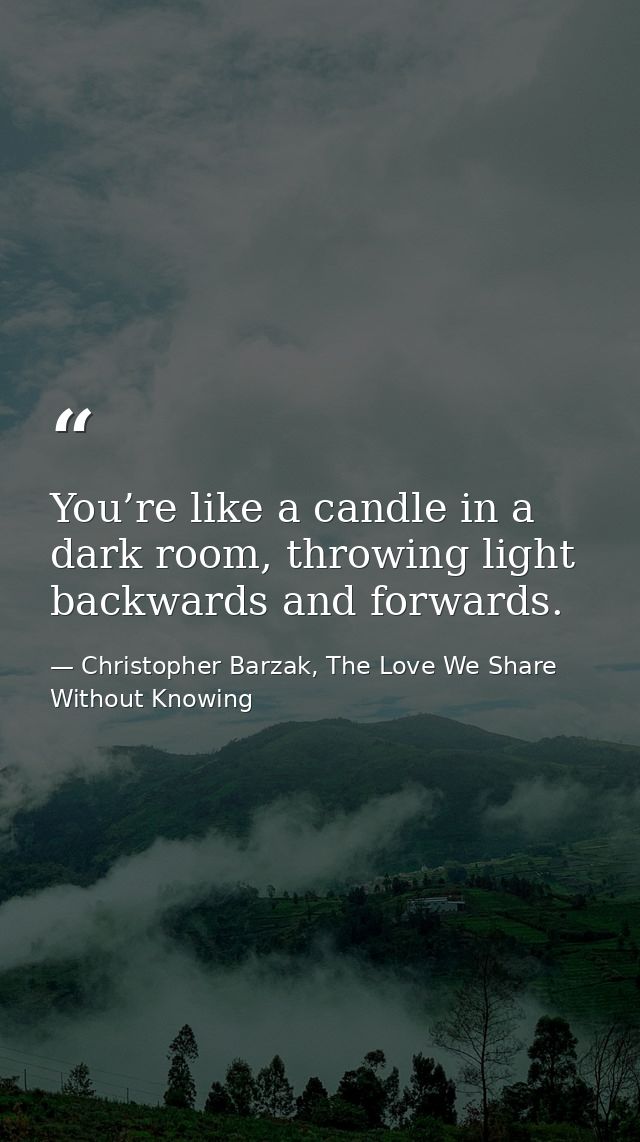 You’re like a candle in a dark room, throwing light backwards and forwards. — Christopher Barzak, The Love We Share Without Knowing