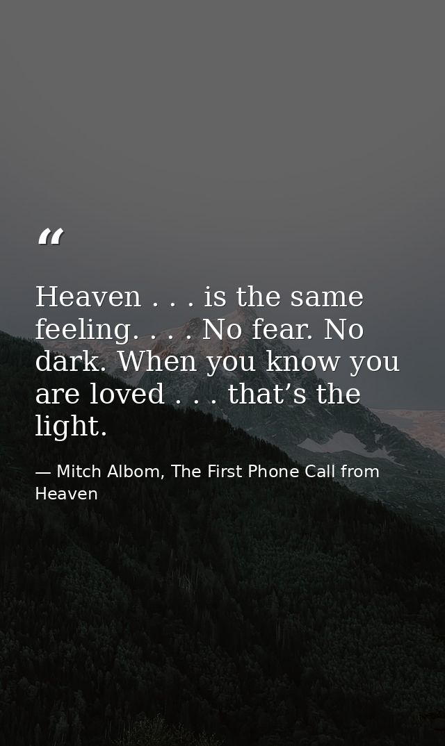 Heaven . . . is the same feeling. . . . No fear. No dark. When you know you are loved . . . that’s the light. — Mitch Albom, The First Phone Call from Heaven