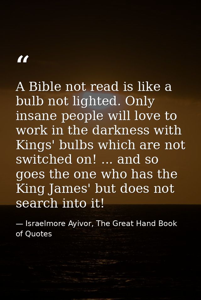 A Bible not read is like a bulb not lighted. Only insane people will love to work in the darkness with Kings' bulbs whic — Israelmore Ayivor, The Great Hand Book of Quotes