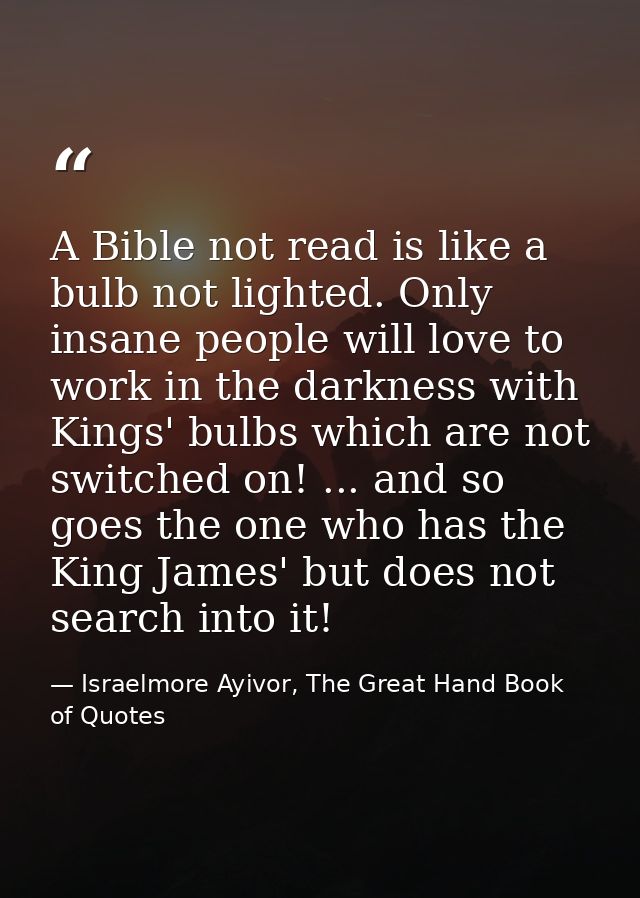 A Bible not read is like a bulb not lighted. Only insane people will love to work in the darkness with Kings' bulbs whic — Israelmore Ayivor, The Great Hand Book of Quotes