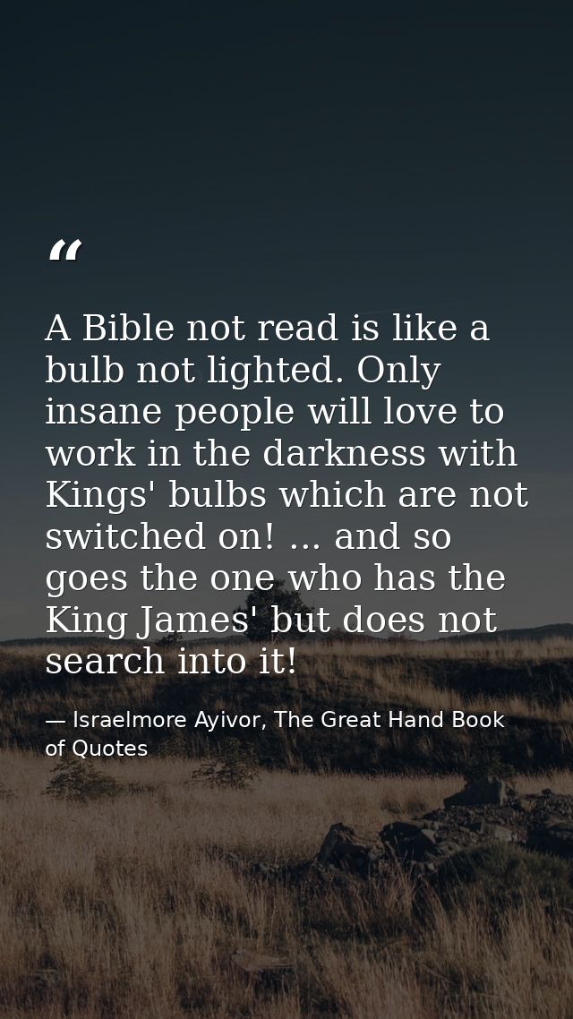 A Bible not read is like a bulb not lighted. Only insane people will love to work in the darkness with Kings' bulbs whic — Israelmore Ayivor, The Great Hand Book of Quotes