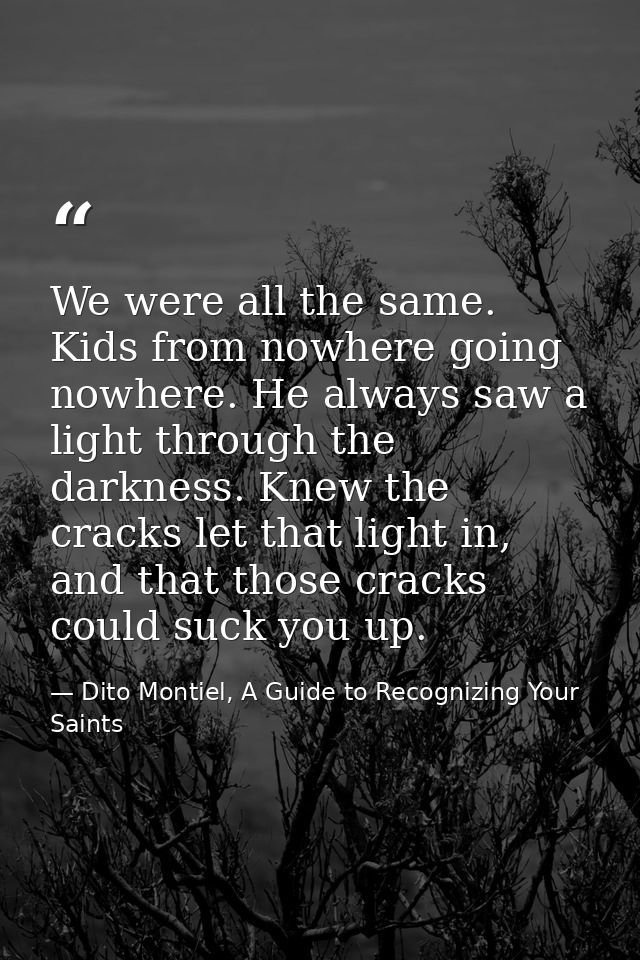 We were all the same. Kids from nowhere going nowhere. He always saw a light through the darkness. Knew the cracks let t — Dito Montiel, A Guide to Recognizing Your Saints