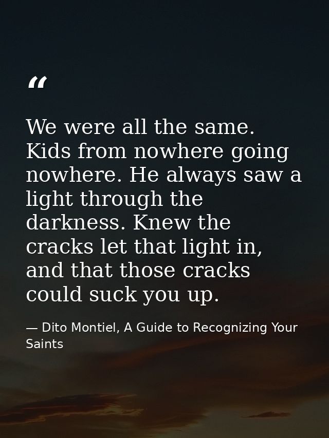 We were all the same. Kids from nowhere going nowhere. He always saw a light through the darkness. Knew the cracks let t — Dito Montiel, A Guide to Recognizing Your Saints