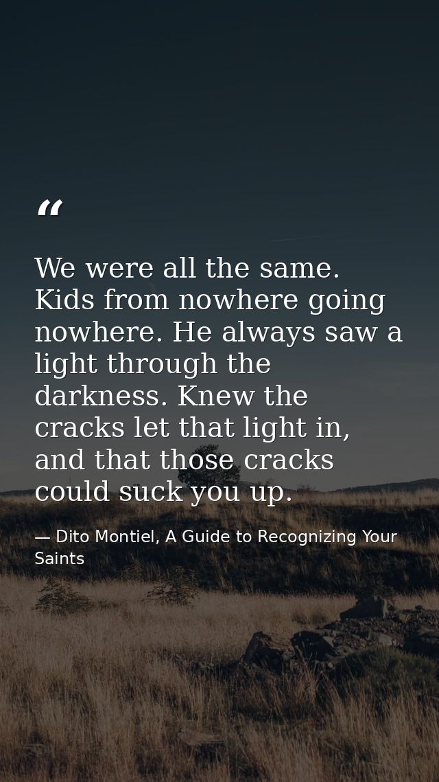 We were all the same. Kids from nowhere going nowhere. He always saw a light through the darkness. Knew the cracks let t — Dito Montiel, A Guide to Recognizing Your Saints