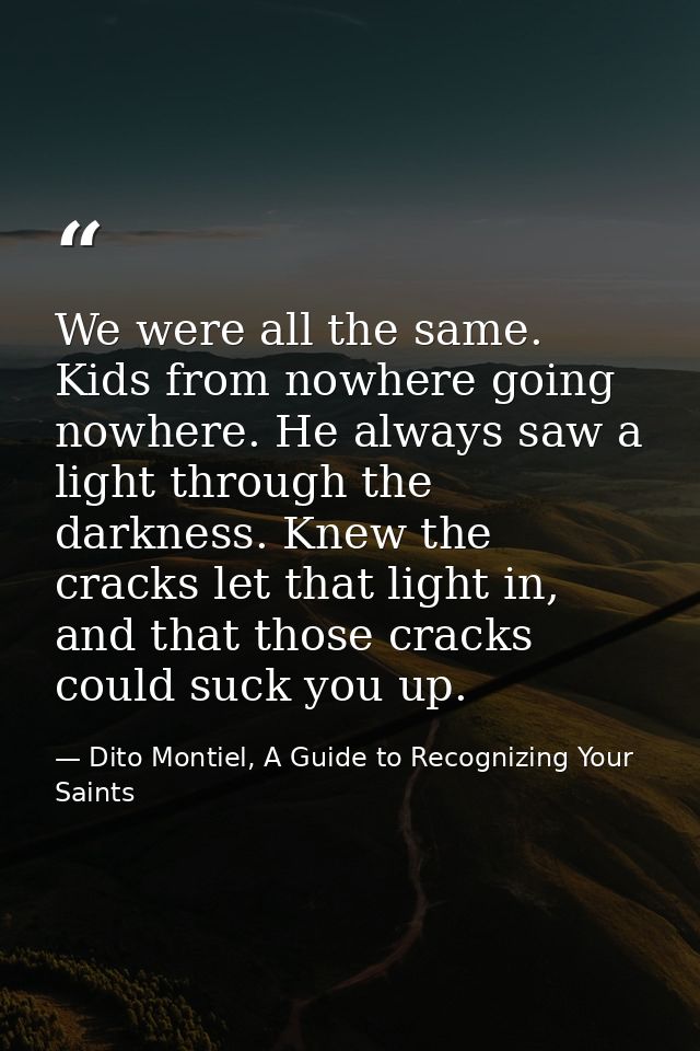 We were all the same. Kids from nowhere going nowhere. He always saw a light through the darkness. Knew the cracks let t — Dito Montiel, A Guide to Recognizing Your Saints