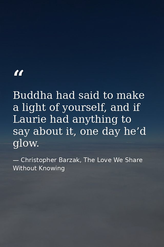 Buddha had said to make a light of yourself, and if Laurie had anything to say about it, one day he’d glow. — Christopher Barzak, The Love We Share Without Knowing