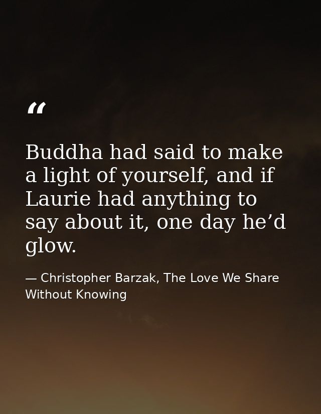 Buddha had said to make a light of yourself, and if Laurie had anything to say about it, one day he’d glow. — Christopher Barzak, The Love We Share Without Knowing
