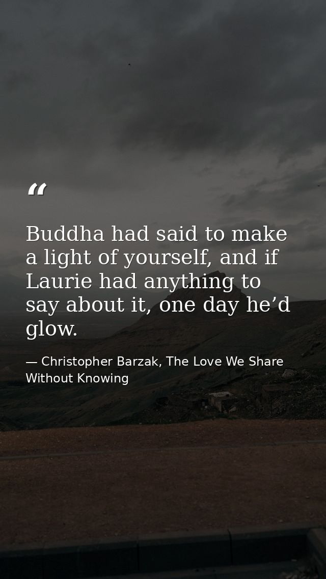 Buddha had said to make a light of yourself, and if Laurie had anything to say about it, one day he’d glow. — Christopher Barzak, The Love We Share Without Knowing