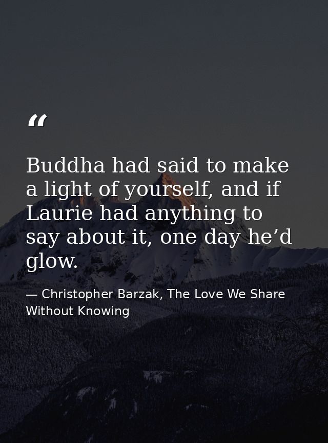 Buddha had said to make a light of yourself, and if Laurie had anything to say about it, one day he’d glow. — Christopher Barzak, The Love We Share Without Knowing