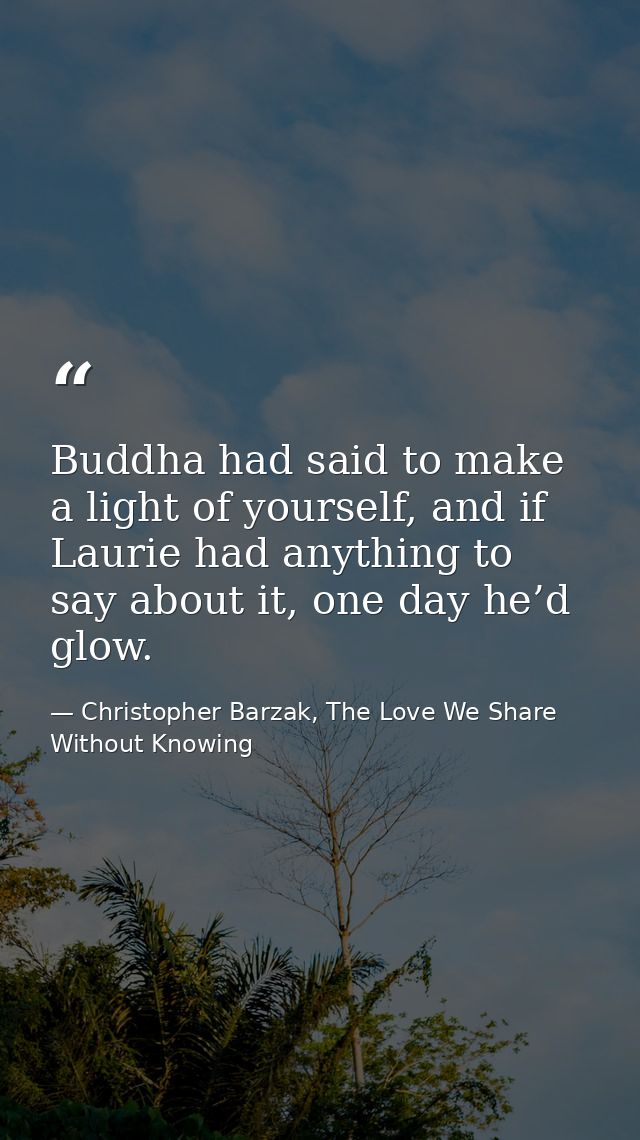 Buddha had said to make a light of yourself, and if Laurie had anything to say about it, one day he’d glow. — Christopher Barzak, The Love We Share Without Knowing