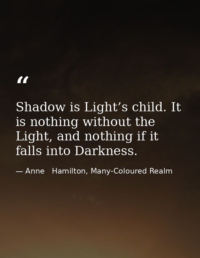 Shadow is Light’s child. It is nothing without the Light, and nothing if it falls into Darkness. — Anne   Hamilton, Many-Coloured Realm