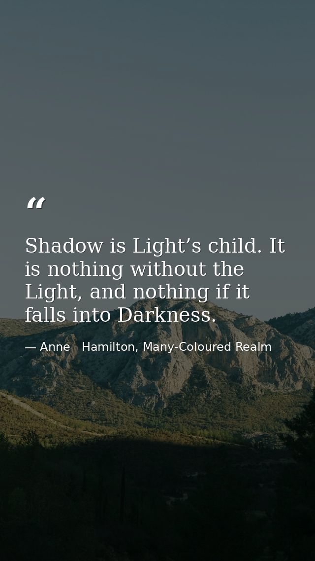 Shadow is Light’s child. It is nothing without the Light, and nothing if it falls into Darkness. — Anne   Hamilton, Many-Coloured Realm