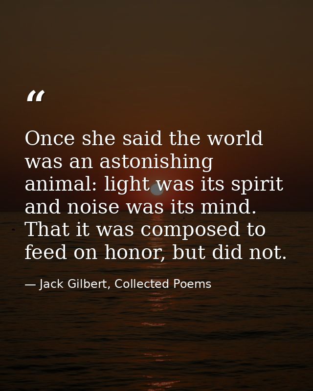 Once she said the world was an astonishing animal: light was its spirit and noise was its mind. That it was composed to  — Jack Gilbert, Collected Poems