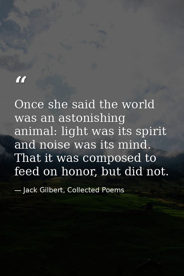 Once she said the world was an astonishing animal: light was its spirit and noise was its mind. That it was composed to  — Jack Gilbert, Collected Poems