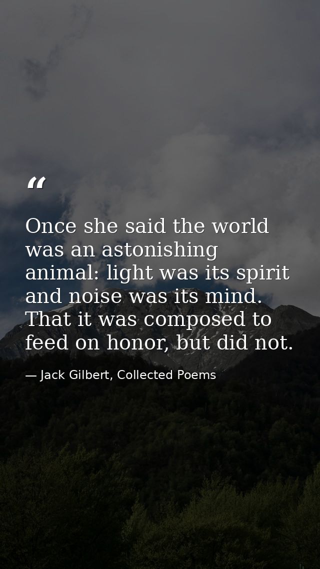 Once she said the world was an astonishing animal: light was its spirit and noise was its mind. That it was composed to  — Jack Gilbert, Collected Poems