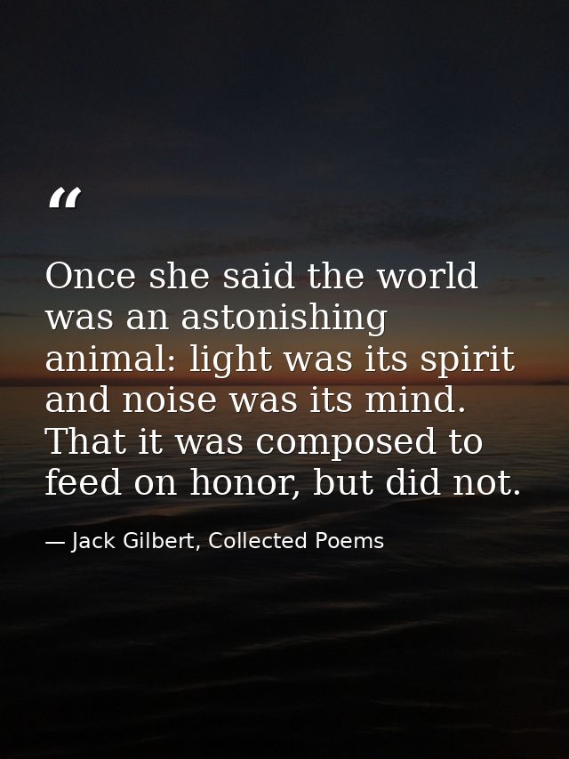 Once she said the world was an astonishing animal: light was its spirit and noise was its mind. That it was composed to  — Jack Gilbert, Collected Poems