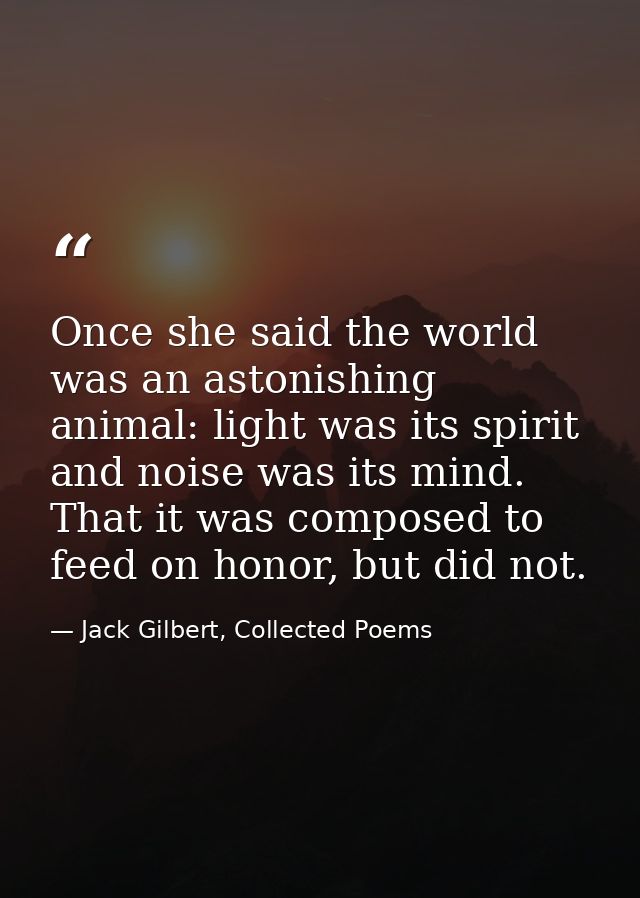 Once she said the world was an astonishing animal: light was its spirit and noise was its mind. That it was composed to  — Jack Gilbert, Collected Poems