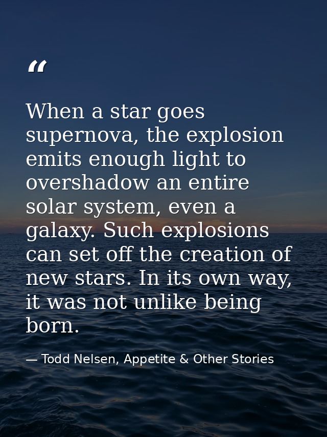 When a star goes supernova, the explosion emits enough light to overshadow an entire solar system, even a galaxy. Such e — Todd Nelsen, Appetite & Other Stories