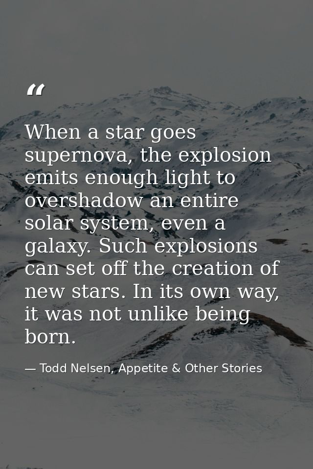 When a star goes supernova, the explosion emits enough light to overshadow an entire solar system, even a galaxy. Such e — Todd Nelsen, Appetite & Other Stories