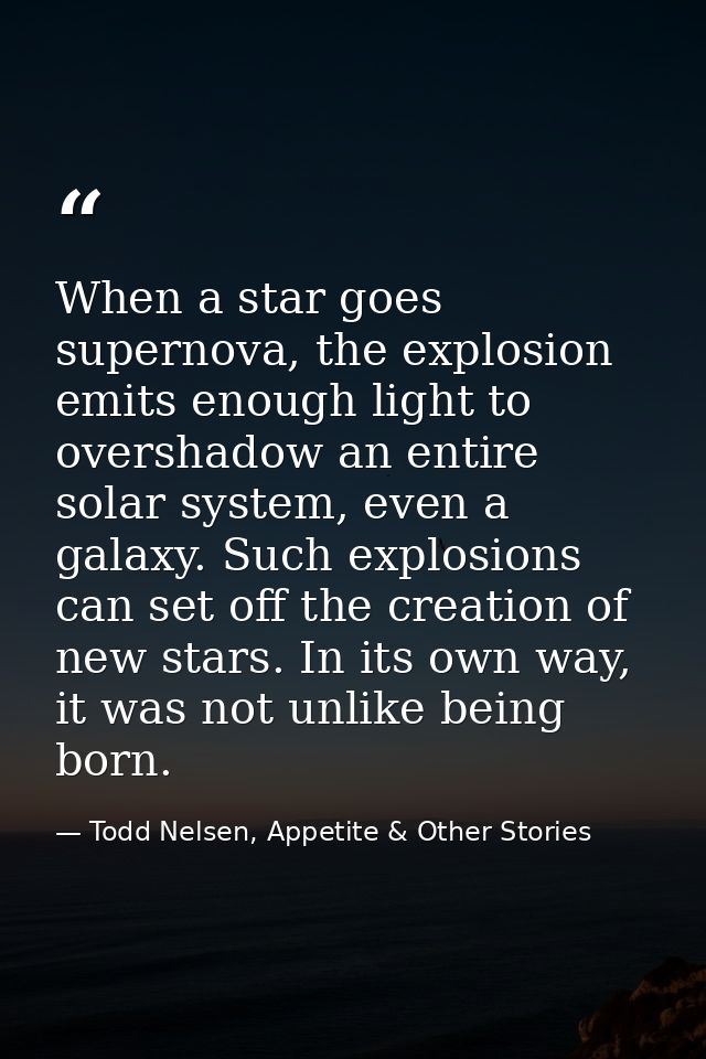 When a star goes supernova, the explosion emits enough light to overshadow an entire solar system, even a galaxy. Such e — Todd Nelsen, Appetite & Other Stories