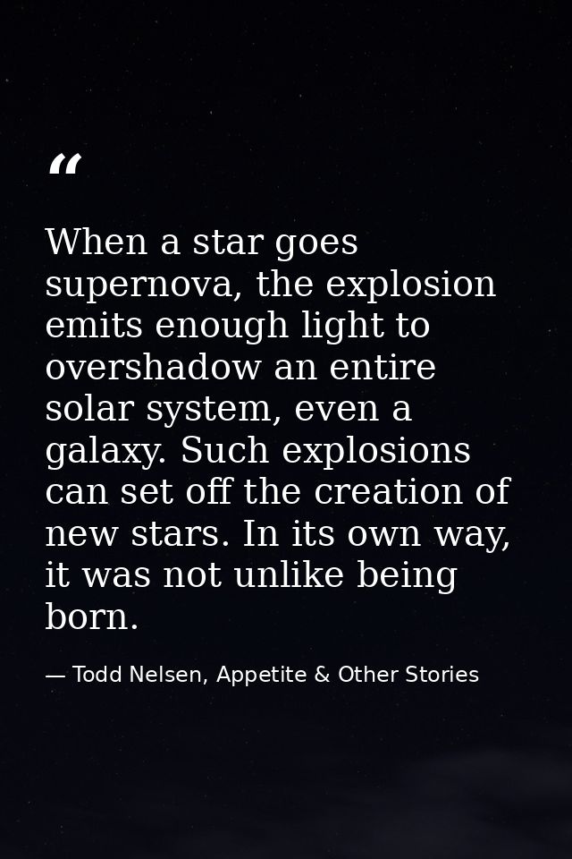 When a star goes supernova, the explosion emits enough light to overshadow an entire solar system, even a galaxy. Such e — Todd Nelsen, Appetite & Other Stories