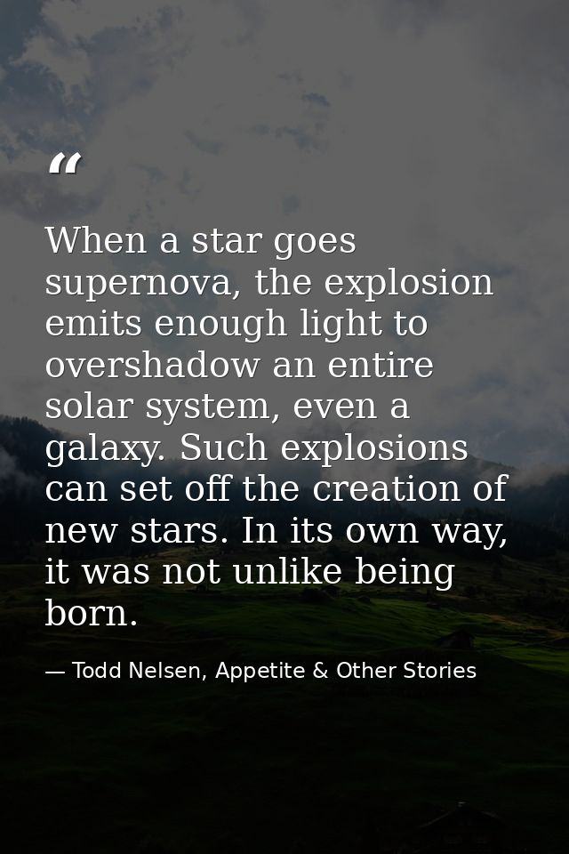 When a star goes supernova, the explosion emits enough light to overshadow an entire solar system, even a galaxy. Such e — Todd Nelsen, Appetite & Other Stories