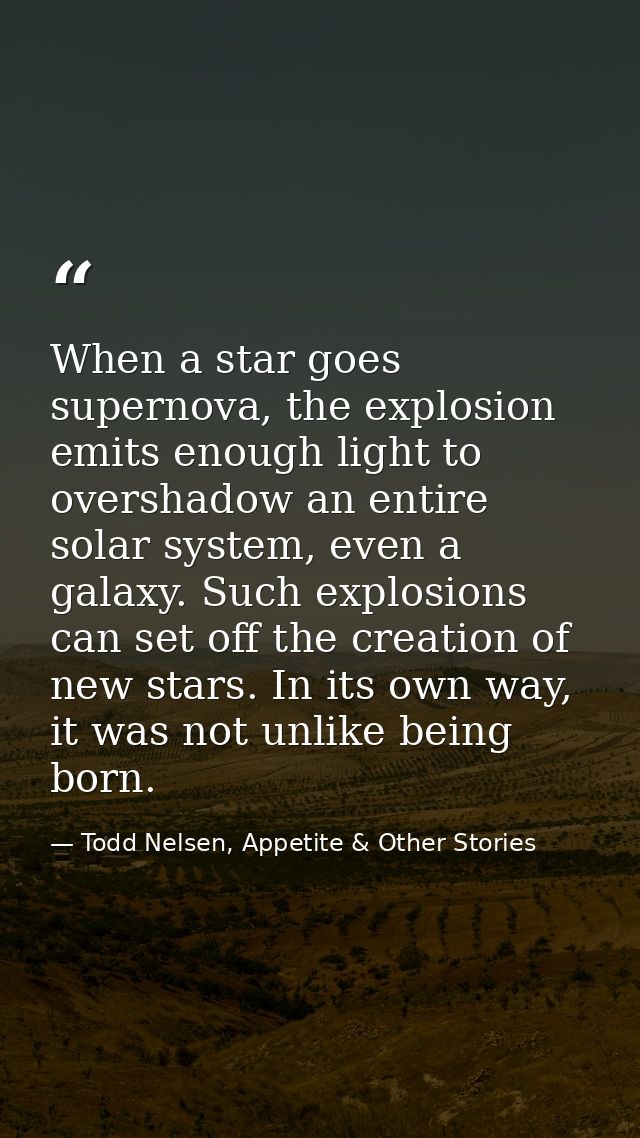 When a star goes supernova, the explosion emits enough light to overshadow an entire solar system, even a galaxy. Such e — Todd Nelsen, Appetite & Other Stories