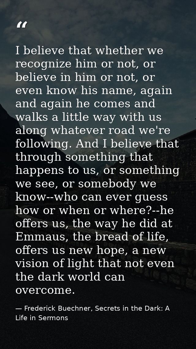 I believe that whether we recognize him or not, or believe in him or not, or even know his name, again and again he come — Frederick Buechner, Secrets in the Dark: A Life in Sermons