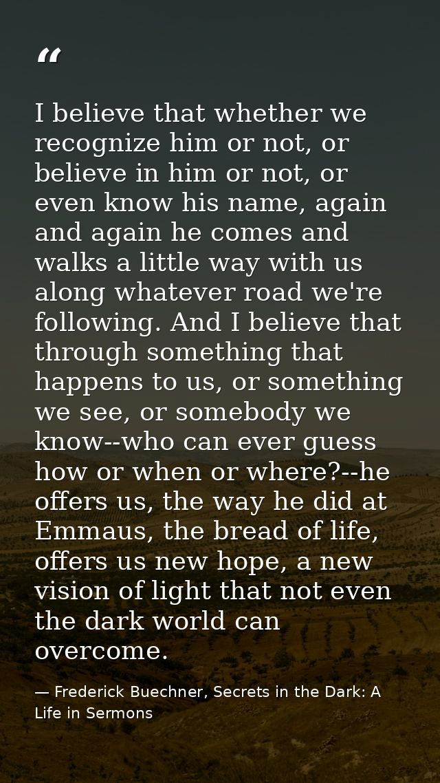 I believe that whether we recognize him or not, or believe in him or not, or even know his name, again and again he come — Frederick Buechner, Secrets in the Dark: A Life in Sermons