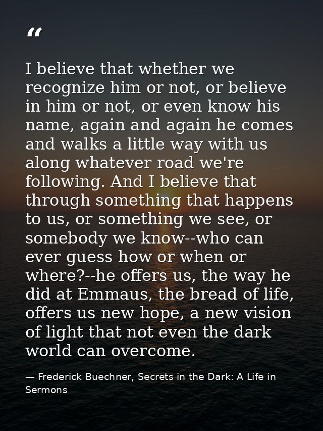 I believe that whether we recognize him or not, or believe in him or not, or even know his name, again and again he come — Frederick Buechner, Secrets in the Dark: A Life in Sermons
