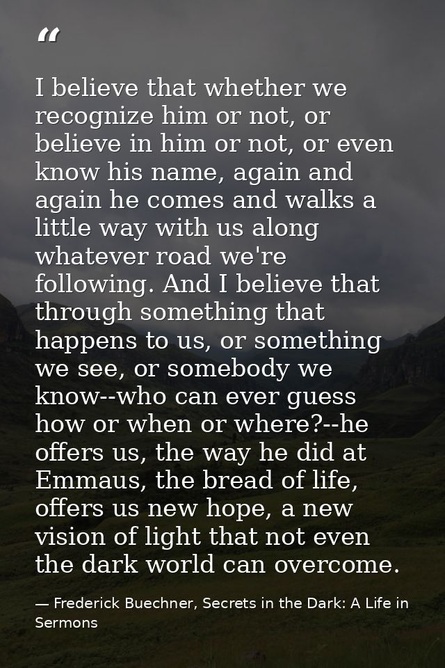 I believe that whether we recognize him or not, or believe in him or not, or even know his name, again and again he come — Frederick Buechner, Secrets in the Dark: A Life in Sermons