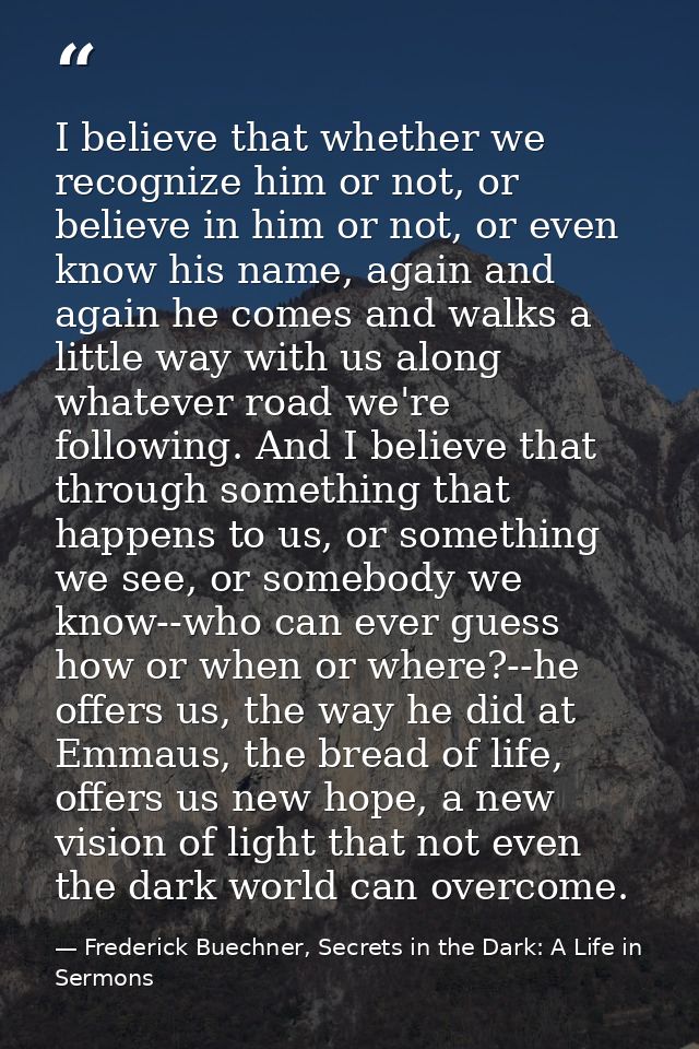 I believe that whether we recognize him or not, or believe in him or not, or even know his name, again and again he come — Frederick Buechner, Secrets in the Dark: A Life in Sermons
