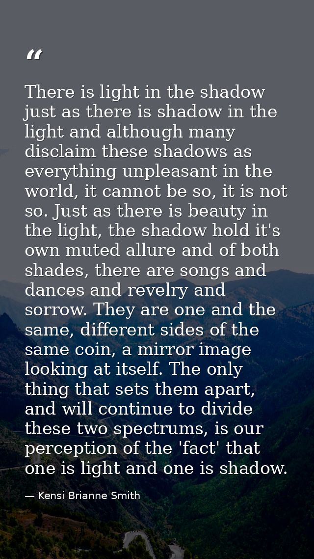 There is light in the shadow just as there is shadow in the light and although many disclaim these shadows as everything — Kensi Brianne Smith