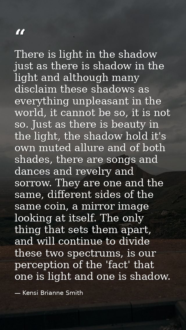 There is light in the shadow just as there is shadow in the light and although many disclaim these shadows as everything — Kensi Brianne Smith
