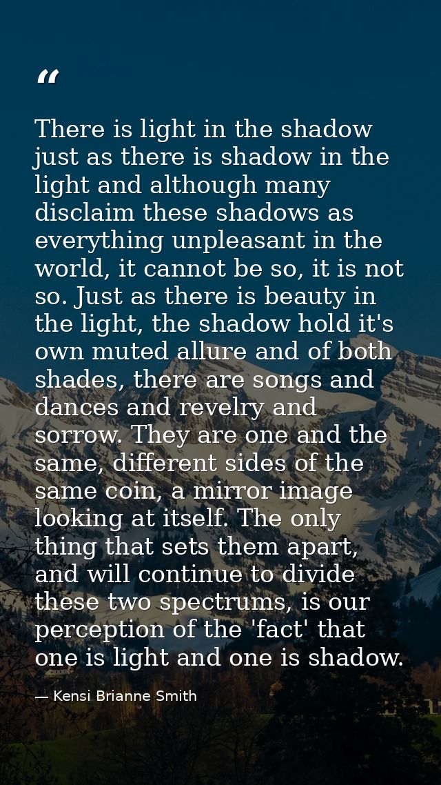 There is light in the shadow just as there is shadow in the light and although many disclaim these shadows as everything — Kensi Brianne Smith