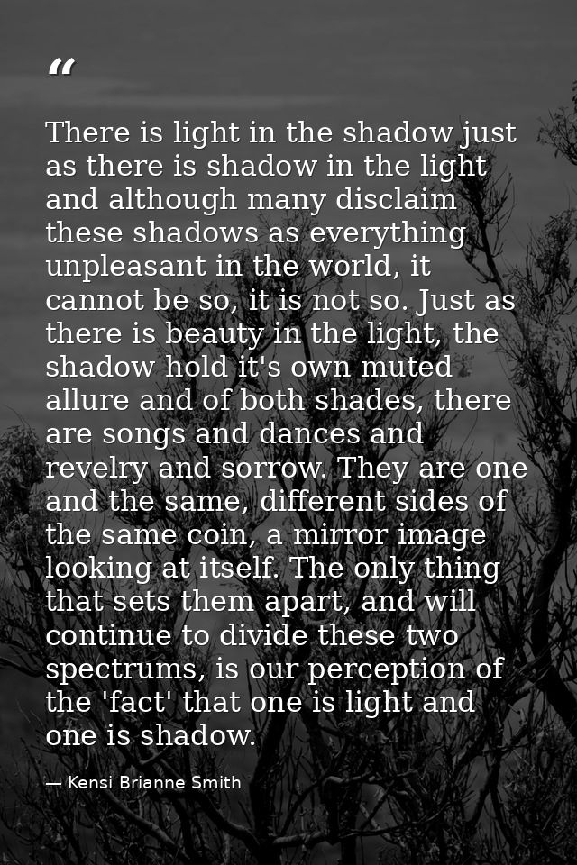 There is light in the shadow just as there is shadow in the light and although many disclaim these shadows as everything — Kensi Brianne Smith