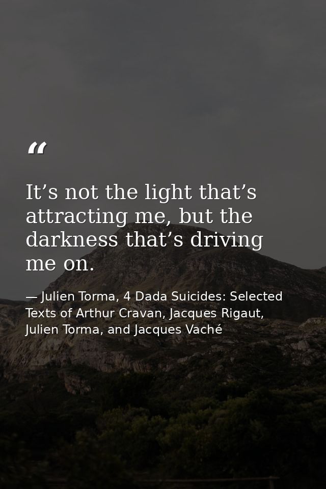 It’s not the light that’s attracting me, but the darkness that’s driving me on. — Julien Torma, 4 Dada Suicides: Selected Texts of Arthur Cravan, Jacques Rigaut, Julien Torma, and Jacques Vaché
