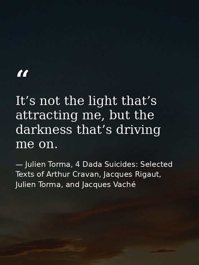 It’s not the light that’s attracting me, but the darkness that’s driving me on. — Julien Torma, 4 Dada Suicides: Selected Texts of Arthur Cravan, Jacques Rigaut, Julien Torma, and Jacques Vaché