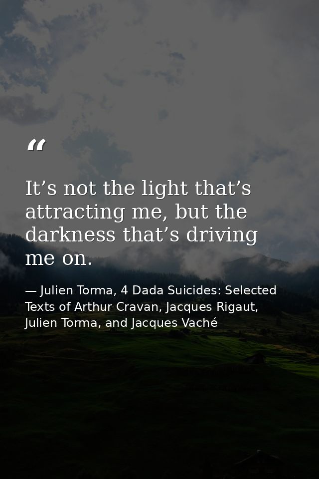 It’s not the light that’s attracting me, but the darkness that’s driving me on. — Julien Torma, 4 Dada Suicides: Selected Texts of Arthur Cravan, Jacques Rigaut, Julien Torma, and Jacques Vaché