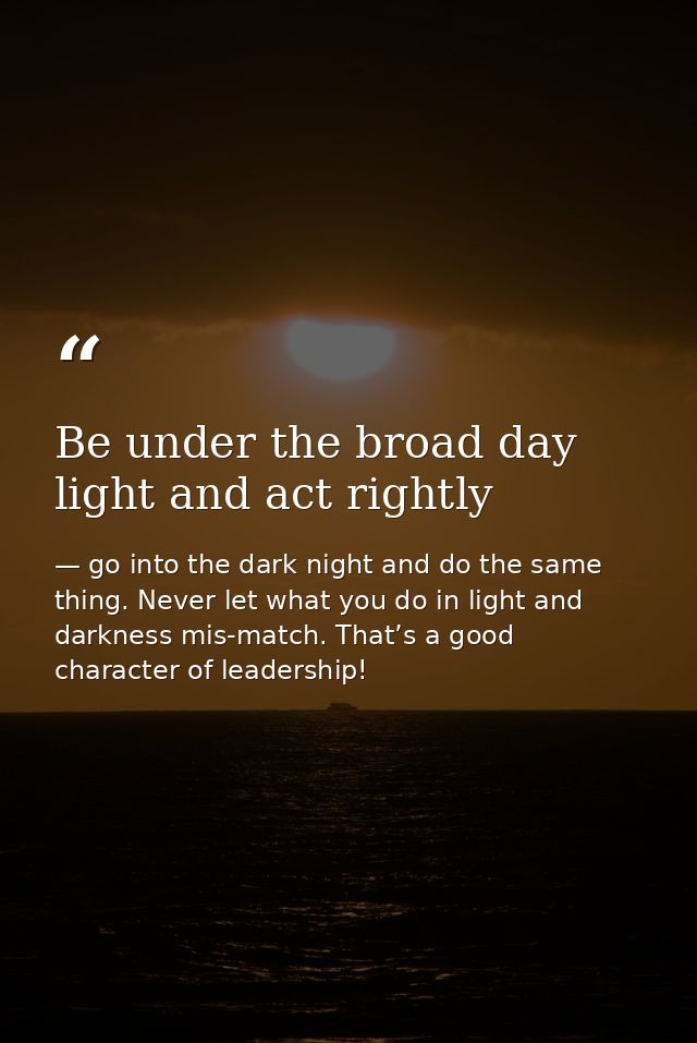 Be under the broad day light and act rightly — go into the dark night and do the same thing. Never let what you do in light and darkness mis-match. That’s a good character of leadership!