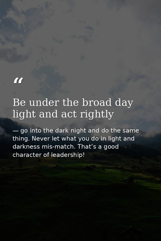 Be under the broad day light and act rightly — go into the dark night and do the same thing. Never let what you do in light and darkness mis-match. That’s a good character of leadership!