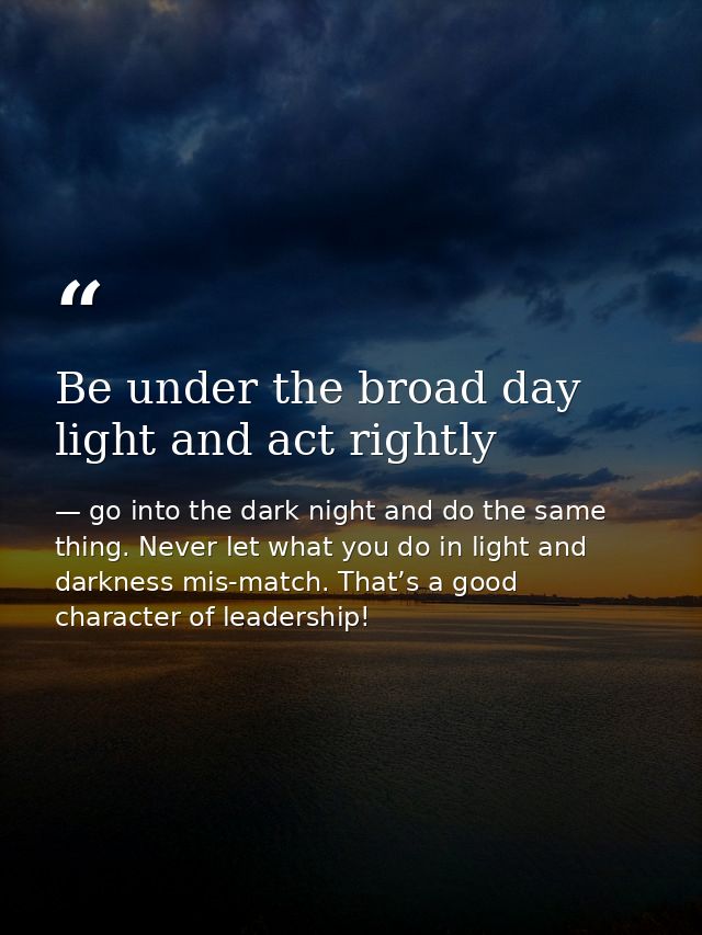 Be under the broad day light and act rightly — go into the dark night and do the same thing. Never let what you do in light and darkness mis-match. That’s a good character of leadership!