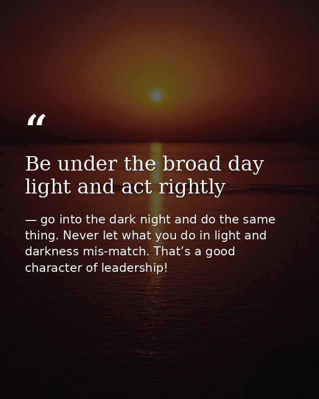 Be under the broad day light and act rightly — go into the dark night and do the same thing. Never let what you do in light and darkness mis-match. That’s a good character of leadership!