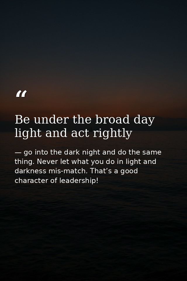Be under the broad day light and act rightly — go into the dark night and do the same thing. Never let what you do in light and darkness mis-match. That’s a good character of leadership!