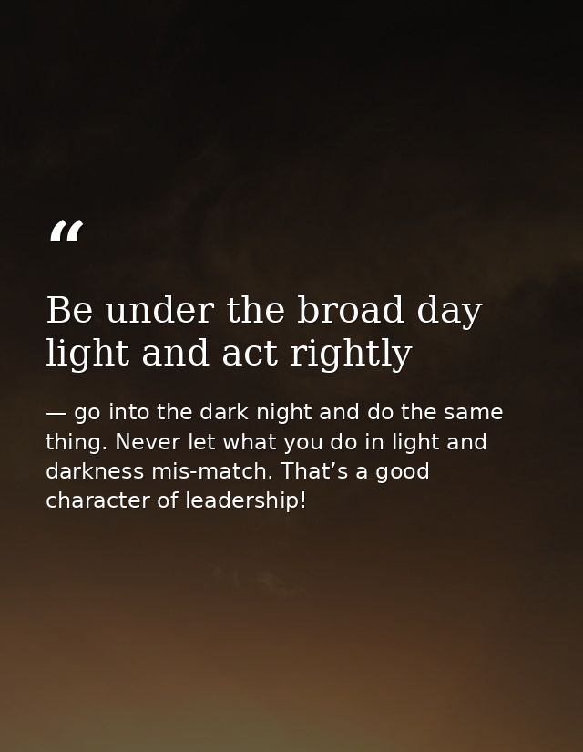 Be under the broad day light and act rightly — go into the dark night and do the same thing. Never let what you do in light and darkness mis-match. That’s a good character of leadership!