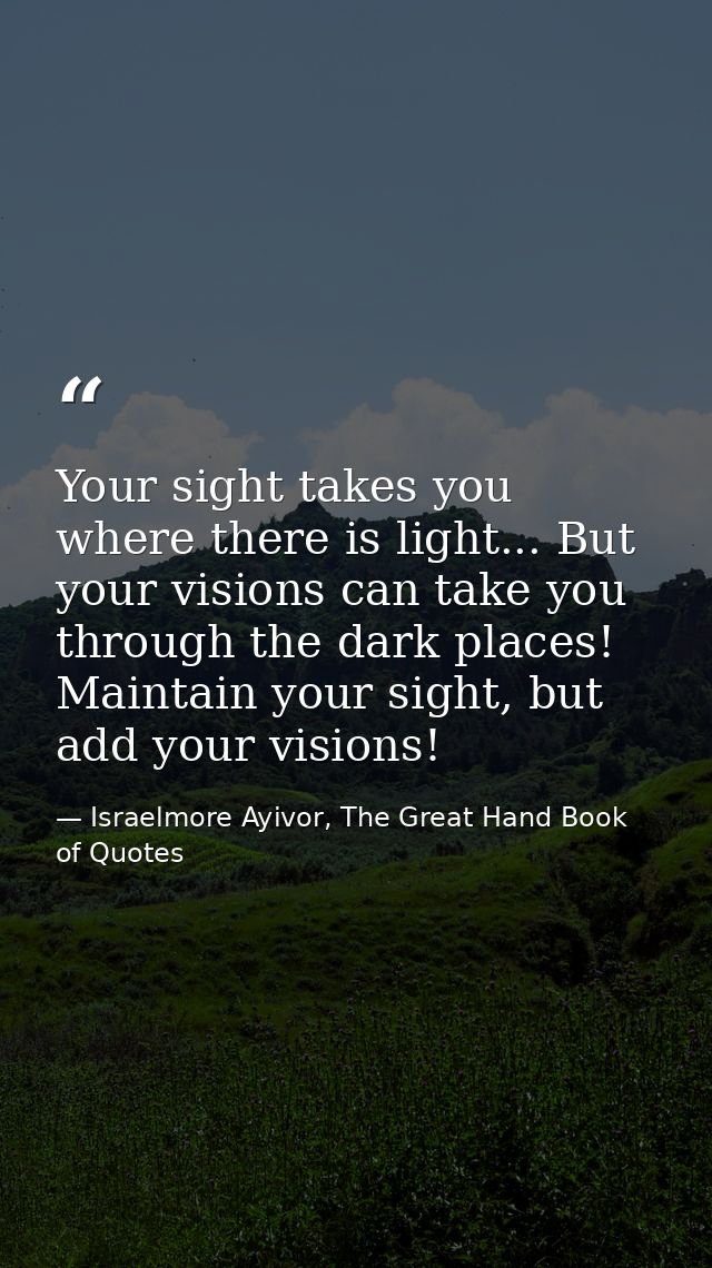 Your sight takes you where there is light... But your visions can take you through the dark places! Maintain your sight, — Israelmore Ayivor, The Great Hand Book of Quotes