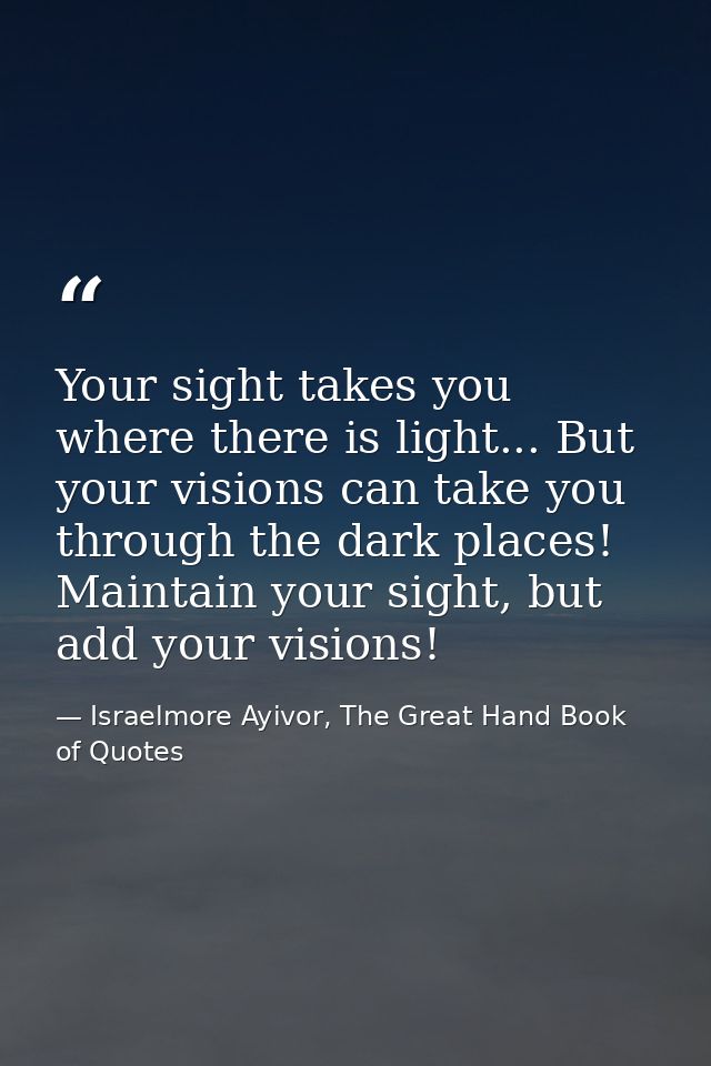Your sight takes you where there is light... But your visions can take you through the dark places! Maintain your sight, — Israelmore Ayivor, The Great Hand Book of Quotes